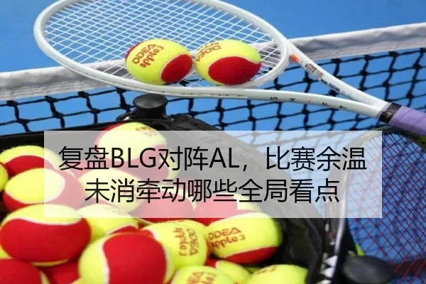 复盘BLG对阵AL，比赛余温未消牵动哪些全局看点